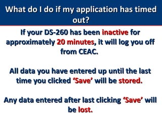 What do I do if my application has timedWhat do I do if my application has timed
out?out?
If your DS-260 has beenIf your DS-260 has been inactiveinactive forfor
approximatelyapproximately 20 minutes20 minutes, it will log you off, it will log you off
from CEAC.from CEAC.
All data you have entered up until the lastAll data you have entered up until the last
time you clickedtime you clicked ‘Save’‘Save’ will bewill be stored.stored.
Any data entered after last clickingAny data entered after last clicking ‘Save’‘Save’ willwill
bebe lost.lost.
 
