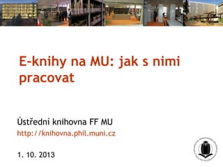 E-knihy na MU: jak s nimi
pracovat
Ústřední knihovna FF MU
http://knihovna.phil.muni.cz
1. 10. 2013
 