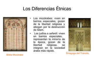 Los Diferencias Étnicas Los mozárabes: viven en barrios especiales, gozan de la libertad religiosa y abogan por la destrucción de Islam. Los judíos o sefardí: viven en barrios especiales,  representan la minoría de la época, gozan de la libertad religiosa, se integran en la sociedad árabe más rápido.  Sinagoga del Tránsito,  Biblia Mozárabe  