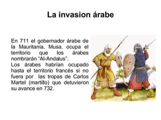 La invasion árabe En 711 el gobernador árabe de la Mauritania, Musa, ocupa el territorio que los árabes nombrarán “Al-Andalus”.  Los árabes habrían ocupado hasta el territorio francés si no fuera por  las tropas de Carlos Martel (martillo) que detuvieron su avance en 732. 