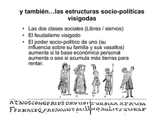 y también…las estructuras socio-políticas visigodas Las dos clases sociales (Libres / siervos) El feudalismo visigodo  El poder socio-político de uno (su influencia sobre su familia y sus vasallos) aumenta si la base económica personal aumenta o sea si acumula más tierras para rentar. 