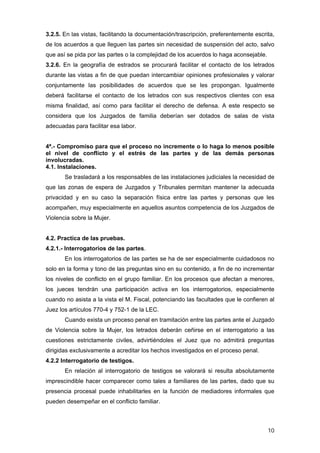 3.2.5. En las vistas, facilitando la documentación/trascripción, preferentemente escrita,
de los acuerdos a que lleguen las partes sin necesidad de suspensión del acto, salvo
que así se pida por las partes o la complejidad de los acuerdos lo haga aconsejable.
3.2.6. En la geografía de estrados se procurará facilitar el contacto de los letrados
durante las vistas a fin de que puedan intercambiar opiniones profesionales y valorar
conjuntamente las posibilidades de acuerdos que se les propongan. Igualmente
deberá facilitarse el contacto de los letrados con sus respectivos clientes con esa
misma finalidad, así como para facilitar el derecho de defensa. A este respecto se
considera que los Juzgados de familia deberían ser dotados de salas de vista
adecuadas para facilitar esa labor.


4ª.- Compromiso para que el proceso no incremente o lo haga lo menos posible
el nivel de conflicto y el estrés de las partes y de las demás personas
involucradas.
4.1. Instalaciones.
       Se trasladará a los responsables de las instalaciones judiciales la necesidad de
que las zonas de espera de Juzgados y Tribunales permitan mantener la adecuada
privacidad y en su caso la separación física entre las partes y personas que les
acompañen, muy especialmente en aquellos asuntos competencia de los Juzgados de
Violencia sobre la Mujer.


4.2. Practica de las pruebas.
4.2.1.- Interrogatorios de las partes.
       En los interrogatorios de las partes se ha de ser especialmente cuidadosos no
solo en la forma y tono de las preguntas sino en su contenido, a fin de no incrementar
los niveles de conflicto en el grupo familiar. En los procesos que afectan a menores,
los jueces tendrán una participación activa en los interrogatorios, especialmente
cuando no asista a la vista el M. Fiscal, potenciando las facultades que le confieren al
Juez los artículos 770-4 y 752-1 de la LEC.
       Cuando exista un proceso penal en tramitación entre las partes ante el Juzgado
de Violencia sobre la Mujer, los letrados deberán ceñirse en el interrogatorio a las
cuestiones estrictamente civiles, advirtiéndoles el Juez que no admitirá preguntas
dirigidas exclusivamente a acreditar los hechos investigados en el proceso penal.
4.2.2 Interrogatorio de testigos.
       En relación al interrogatorio de testigos se valorará si resulta absolutamente
imprescindible hacer comparecer como tales a familiares de las partes, dado que su
presencia procesal puede inhabilitarles en la función de mediadores informales que
pueden desempeñar en el conflicto familiar.



                                                                                       10
 