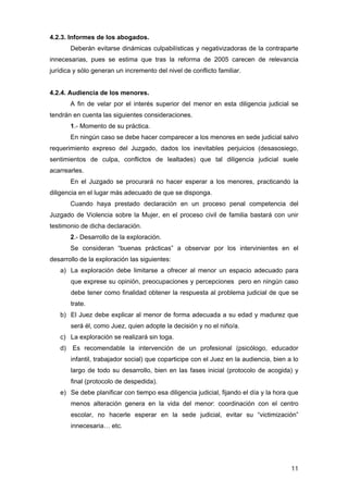 4.2.3. Informes de los abogados.
        Deberán evitarse dinámicas culpabilísticas y negativizadoras de la contraparte
innecesarias, pues se estima que tras la reforma de 2005 carecen de relevancia
jurídica y sólo generan un incremento del nivel de conflicto familiar.


4.2.4. Audiencia de los menores.
        A fin de velar por el interés superior del menor en esta diligencia judicial se
tendrán en cuenta las siguientes consideraciones.
        1.- Momento de su práctica.
        En ningún caso se debe hacer comparecer a los menores en sede judicial salvo
requerimiento expreso del Juzgado, dados los inevitables perjuicios (desasosiego,
sentimientos de culpa, conflictos de lealtades) que tal diligencia judicial suele
acarrearles.
        En el Juzgado se procurará no hacer esperar a los menores, practicando la
diligencia en el lugar más adecuado de que se disponga.
        Cuando haya prestado declaración en un proceso penal competencia del
Juzgado de Violencia sobre la Mujer, en el proceso civil de familia bastará con unir
testimonio de dicha declaración.
        2.- Desarrollo de la exploración.
        Se consideran “buenas prácticas” a observar por los intervinientes en el
desarrollo de la exploración las siguientes:
   a) La exploración debe limitarse a ofrecer al menor un espacio adecuado para
        que exprese su opinión, preocupaciones y percepciones pero en ningún caso
        debe tener como finalidad obtener la respuesta al problema judicial de que se
        trate.
   b) El Juez debe explicar al menor de forma adecuada a su edad y madurez que
        será él, como Juez, quien adopte la decisión y no el niño/a.
   c) La exploración se realizará sin toga.
   d)   Es recomendable la intervención de un profesional (psicólogo, educador
        infantil, trabajador social) que coparticipe con el Juez en la audiencia, bien a lo
        largo de todo su desarrollo, bien en las fases inicial (protocolo de acogida) y
        final (protocolo de despedida).
   e) Se debe planificar con tiempo esa diligencia judicial, fijando el día y la hora que
        menos alteración genera en la vida del menor: coordinación con el centro
        escolar, no hacerle esperar en la sede judicial, evitar su “victimización”
        innecesaria… etc.




                                                                                        11
 