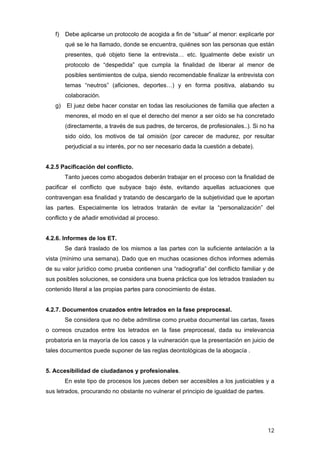 f)   Debe aplicarse un protocolo de acogida a fin de “situar” al menor: explicarle por
        qué se le ha llamado, donde se encuentra, quiénes son las personas que están
        presentes, qué objeto tiene la entrevista… etc. Igualmente debe existir un
        protocolo de “despedida” que cumpla la finalidad de liberar al menor de
        posibles sentimientos de culpa, siendo recomendable finalizar la entrevista con
        temas “neutros” (aficiones, deportes…) y en forma positiva, alabando su
        colaboración.
   g)   El juez debe hacer constar en todas las resoluciones de familia que afecten a
        menores, el modo en el que el derecho del menor a ser oído se ha concretado
        (directamente, a través de sus padres, de terceros, de profesionales..). Si no ha
        sido oído, los motivos de tal omisión (por carecer de madurez, por resultar
        perjudicial a su interés, por no ser necesario dada la cuestión a debate).


4.2.5 Pacificación del conflicto.
        Tanto jueces como abogados deberán trabajar en el proceso con la finalidad de
pacificar el conflicto que subyace bajo éste, evitando aquellas actuaciones que
contravengan esa finalidad y tratando de descargarlo de la subjetividad que le aportan
las partes. Especialmente los letrados tratarán de evitar la “personalización” del
conflicto y de añadir emotividad al proceso.


4.2.6. Informes de los ET.
        Se dará traslado de los mismos a las partes con la suficiente antelación a la
vista (mínimo una semana). Dado que en muchas ocasiones dichos informes además
de su valor jurídico como prueba contienen una “radiografía” del conflicto familiar y de
sus posibles soluciones, se considera una buena práctica que los letrados trasladen su
contenido literal a las propias partes para conocimiento de éstas.


4.2.7. Documentos cruzados entre letrados en la fase preprocesal.
        Se considera que no debe admitirse como prueba documental las cartas, faxes
o correos cruzados entre los letrados en la fase preprocesal, dada su irrelevancia
probatoria en la mayoría de los casos y la vulneración que la presentación en juicio de
tales documentos puede suponer de las reglas deontológicas de la abogacía .


5. Accesibilidad de ciudadanos y profesionales.
        En este tipo de procesos los jueces deben ser accesibles a los justiciables y a
sus letrados, procurando no obstante no vulnerar el principio de igualdad de partes.




                                                                                       12
 