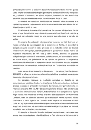 protección al menor tras la restitución debe incluir detalladamente las medidas que se
van a adoptar en el caso concreto para garantizar el bienestar del menor y tranquilizar
así, y reforzar la confianza, del estado requerido, evitándose de esta forma usos
excesivos y abusos indeseables del art. 13 del Convenio de 25.10.1980
           En materia de sustracción internacional de menores, debe procederse a la
regulación positiva de cuales sean las autoridades de certificación a los efectos del art.
15 del Convenio de 25.10.1980.
           En el área de la sustracción internacional de menores, el derecho a decidir
sobre el lugar de residencia, es un elemento que caracteriza el derecho de custodia, y
que puede ser ostentado incluso por una persona que solo ejerza el derecho de
visitas.
           En materia de sustracción internacional de menores, es vital, dentro de un
marco normativo de especialización de la jurisdicción de familia, el concentrar la
competencia para conocer de estos procesos en un reducido número de órganos
jurisdiccionales. Por ejemplo, cabria la posibilidad de que conozcan de esta materia las
Audiencias Provinciales. En otro caso y como mínimo, deberían ser juzgados
competentes para conocer de esta materia, con exclusividad, los especiales de familia,
allí donde existan, con preferencia los de capitales de provincia. La experiencia
internacional ha demostrado la importancia de que sea un número reducido de jueces
especializados los competentes en la aplicación de los Convenios de sustracción de
menores.
           A los efectos de las letras a) y b) del apartado 11 del artículo 2 del Reglamento
2201/2003, la referencia al derecho de la residencia habitual se extiende a sus normas
de derecho internacional privado.
           Se considera necesaria la regulación normativa en España de las
comunicaciones judiciales directas. La importancia de las comunicaciones judiciales
directas en casos de protección internacional de menores, muy particularmente por
referencia a los arts. 11.6 y 7, 15 y 55 c) del Reglamento Bruselas II bis en el área de
la sustracción internacional de menores, la transferencia de la competencia a órgano
mejor situado para conocer del asunto y en el área de la cooperación con Autoridades
Centrales, debe ser objeto de desarrollo por la legislación interna española, incluso
con miras a la futura vigencia del Convenio de La Haya de 19 de octubre de 1996
cuyos Art. 8 y 9 permiten el intercambio de opiniones entre las autoridades interesadas
y cuyo Art. 31 impone a las Autoridades centrales la obligación de tomar las medidas
apropiadas para facilitar las comunicaciones.
           Es esencial el desarrollo de redes judiciales internacionales y nacionales para
apoyar esas comunicaciones y la utilización de la Red Internacional de jueces de la



                                                                                         16
 