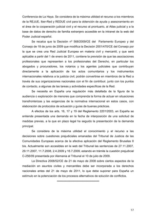 Conferencia de La Haya. Se considera de la máxima utilidad el recurso a los miembros
de la REJUE, Iber-Red y REDUE civil para la obtención de ayuda y asesoramiento en
el área de la cooperación judicial civil y el recurso al prontuario, al Atlas judicial y a la
base de datos de derecho de familia extranjero accesible en la intranet de la web del
Poder Judicial español.
        Se recalca que la Decisión nº 568/2009/CE del Parlamento Europeo y del
Consejo de 18 de junio de 2009 que modifica la Decisión 2001/470/CE del Consejo por
la que se crea una Red Judicial Europea en materia civil y mercantil, y que será
aplicable a partir del 1 de enero de 2011, contiene la previsión de que las asociaciones
profesionales que representen a los profesionales del Derecho, en particular los
abogados y procuradores, los notarios y los agentes judiciales que contribuyan
directamente a la aplicación de los actos comunitarios y los instrumentos
internacionales relativos a la justicia civil, podrán convertirse en miembros de la Red a
través de sus organizaciones nacionales con el fin de contribuir, junto con los puntos
de contacto, a algunas de las tareas y actividades específicas de la Red.
        Se necesita en España una regulación más detallada de la figura de la
audiencia o exploración de menores que comprenda la forma de actuar en situaciones
transfronterizas y las exigencias de la normativa internacional en estos casos, con
elaboración de protocolos de actuación y guías de buenas prácticas.
        A efectos de los arts. 16, 17 y 19 del Reglamento 2201/2003, en España se
entiende presentada una demanda en la fecha de interposición de una solicitud de
medidas previas, a la que en plazo legal ha seguido la presentación de la demanda
principal.
        Se considera de la máxima utilidad el conocimiento y el recurso a las
decisiones sobre cuestiones prejudiciales emanadas del Tribunal de Justicia de las
Comunidades Europeas acerca de la efectiva aplicación del Reglamento Bruselas II
bis. Actualmente son accesibles en la web del Tribunal las sentencias de 27.11.2007,
29.11.2007, 11.7.2008, 2.4.2009 y 16.7.2009, estando en trámite la cuestión prejudicial
C-256/09 presentada por Alemania al Tribunal el 10 de julio de 2009.
        La Directiva 2008/52/CE de 21 de mayo de 2008 sobre ciertos aspectos de la
mediación en asuntos civiles y mercantiles debe ser incorporada a los derechos
nacionales antes del 21 de mayo de 2011, lo que debe suponer para España un
estímulo en la potenciación de los procesos alternativos de solución de conflictos.
                            --------------------------------------------




                                                                                          17
 