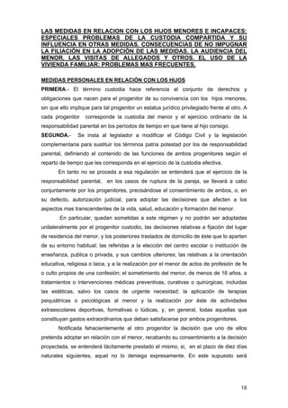LAS MEDIDAS EN RELACION CON LOS HIJOS MENORES E INCAPACES:
ESPECIALES PROBLEMAS DE LA CUSTODIA COMPARTIDA Y SU
INFLUENCIA EN OTRAS MEDIDAS. CONSECUENCIAS DE NO IMPUGNAR
LA FILIACIÓN EN LA ADOPCIÓN DE LAS MEDIDAS. LA AUDIENCIA DEL
MENOR. LAS VISITAS DE ALLEGADOS Y OTROS. EL USO DE LA
VIVIENDA FAMILIAR: PROBLEMAS MAS FRECUENTES.

MEDIDAS PERSONALES EN RELACIÓN CON LOS HIJOS
PRIMERA.- El término custodia hace referencia al conjunto de derechos y
obligaciones que nacen para el progenitor de su convivencia con los hijos menores,
sin que ello implique para tal progenitor un estatus jurídico privilegiado frente al otro. A
cada progenitor    corresponde la custodia del menor y el ejercicio ordinario de la
responsabilidad parental en los períodos de tiempo en que tiene al hijo consigo.
SEGUNDA.-       Se insta al legislador a modificar el Código Civil y la legislación
complementaria para sustituir los términos patria potestad por los de responsabilidad
parental, definiendo el contenido de las funciones de ambos progenitores según el
reparto de tiempo que les corresponda en el ejercicio de la custodia efectiva.
       En tanto no se proceda a esa regulación se entenderá que el ejercicio de la
responsabilidad parental, en los casos de ruptura de la pareja, se llevará a cabo
conjuntamente por los progenitores, precisándose el consentimiento de ambos, o, en
su defecto, autorización judicial, para adoptar las decisiones que afecten a los
aspectos mas transcendentes de la vida, salud, educación y formación del menor.
        En particular, quedan sometidas a este régimen y no podrán ser adoptadas
unilateralmente por el progenitor custodio, las decisiones relativas a fijación del lugar
de residencia del menor, y los posteriores traslados de domicilio de éste que lo aparten
de su entorno habitual; las referidas a la elección del centro escolar o institución de
enseñanza, publica o privada, y sus cambios ulteriores; las relativas a la orientación
educativa, religiosa o laica, y a la realización por el menor de actos de profesión de fe
o culto propios de una confesión; el sometimiento del menor, de menos de 16 años, a
tratamientos o intervenciones médicas preventivas, curativas o quirúrgicas, incluidas
las estéticas, salvo los casos de urgente necesidad; la aplicación de terapias
psiquiátricas o psicológicas al menor y la realización por éste de actividades
extraescolares deportivas, formativas o lúdicas, y, en general, todas aquellas que
constituyan gastos extraordinarios que deban satisfacerse por ambos progenitores.
       Notificada fehacientemente al otro progenitor la decisión que uno de ellos
pretenda adoptar en relación con el menor, recabando su consentimiento a la decisión
proyectada, se entenderá tácitamente prestado el mismo, si, en el plazo de diez días
naturales siguientes, aquel no lo deniega expresamente. En este supuesto será




                                                                                         18
 