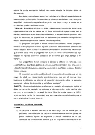 precisa la previa autorización judicial para poder ejecutar la decisión objeto de
discrepancia.
       Las decisiones relativas a aspectos o materias de la vida del menor distintas de
las enunciadas, así como las de prestación de asistencia sanitaria en caso de urgente
necesidad, corresponde adoptarlas al progenitor que tenga consigo al menor, en el
momento en que la cuestión se suscite.
TERCERA.- El deber de información de los progenitores sobre todos los aspectos de
importancia en la vida del menor, es un deber instrumental imprescindible para el
correcto desempeño de las funciones inherentes a la responsabilidad parental. Para
lograr su efectividad, se propone que las sentencias y/o convenios incorporen una
medida de carácter personal de un tenor similar al siguiente:
       “El progenitor con quien el menor convive habitualmente, vendrá obligado a
informar al otro progenitor de todas aquellas cuestiones trascendentales en la vida del
menor, respecto de las cuales no pueda este último obtener directamente información.
Igual deber pesa sobre el progenitor con quien no vivan habitualmente los hijos
respecto de iguales cuestiones acaecidas en el tiempo que tenga consigo a los
menores.
        Los progenitores tienen derecho a solicitar y obtener de terceros, sean
personas físicas o jurídicas, públicas o privadas, cuanta información obre en poder de
éstos últimos sobre la evolución escolar y académica de sus hijos y su estado de salud
física o psíquica.
        El progenitor que esté percibiendo del otro pensión alimenticia para un hijo
mayor de edad, no independiente económicamente, que con él conviva, tiene
igualmente la obligación de informar al progenitor alimentante sobre       la evolución
académica y laboral del alimentista, si así le fuere solicitado”.
CUARTA.- Se recomienda incluir en el convenio regulador y/o resolución judicial el
deber del progenitor custodio, de entregar al otro progenitor, junto con los hijos
menores, la documentación personal de éstos (libro de familia; pasaporte; D.N.I.;
tarjeta sanitaria; cartilla de vacunación), que será devuelta a aquel al reintegrarle al
menor a la finalización de la estancia.


USO DE LA VIVIENDA FAMILIAR.
QUINTA.-
   a) Se propone la reforma del artículo 96 del Código Civil de forma que            se
       proceda a una distribución del uso de la vivienda familiar entre las partes con
       plazos máximos legales de asignación y posible alternancia en el uso,
       atendidas las circunstancias, siempre que así se garantice el derecho de los



                                                                                     19
 