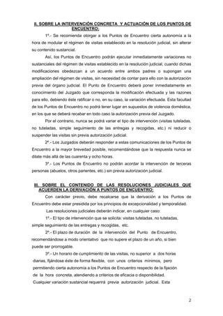 II. SOBRE LA INTERVENCIÓN CONCRETA Y ACTUACIÓN DE LOS PUNTOS DE
                  ENCUENTRO:
       1º.- Se recomienda otorgar a los Puntos de Encuentro cierta autonomía a la
hora de modular el régimen de visitas establecido en la resolución judicial, sin alterar
su contenido sustancial.
       Así, los Puntos de Encuentro podrán ejecutar inmediatamente variaciones no
sustanciales del régimen de visitas establecido en la resolución judicial, cuando dichas
modificaciones obedezcan a un acuerdo entre ambos padres o supongan una
ampliación del régimen de visitas, sin necesidad de contar para ello con la autorización
previa del órgano judicial. El Punto de Encuentro deberá poner inmediatamente en
conocimiento del Juzgado que corresponda la modificación efectuada y las razones
para ello, debiendo éste ratificar o no, en su caso, la variación efectuada. Esta facultad
de los Puntos de Encuentro no podrá tener lugar en supuestos de violencia doméstica,
en los que se deberá recabar en todo caso la autorización previa del Juzgado.
       Por el contrario, nunca se podrá variar el tipo de intervención (visitas tuteladas,
no tuteladas, simple seguimiento de las entregas y recogidas, etc.) ni reducir o
suspender las visitas sin previa autorización judicial.
       2º.- Los Juzgados deberán responder a estas comunicaciones de los Puntos de
Encuentro a la mayor brevedad posible, recomendándose que la respuesta nunca se
dilate más allá de las cuarenta y ocho horas.
       3º.- Los Puntos de Encuentro no podrán acordar la intervención de terceras
personas (abuelos, otros parientes, etc.) sin previa autorización judicial.


 III. SOBRE EL CONTENIDO DE LAS RESOLUCIONES JUDICIALES QUE
     ACUERDEN LA DERIVACIÓN A PUNTOS DE ENCUENTRO:
       Con carácter previo, debe recalcarse que la derivación a los Puntos de
Encuentro debe estar presidida por los principios de excepcionalidad y temporalidad.
        Las resoluciones judiciales deberán indicar, en cualquier caso:
       1º.- El tipo de intervención que se solicita: visitas tuteladas, no tuteladas,
simple seguimiento de las entregas y recogidas, etc.
       2º.- El plazo de duración de la intervención del Punto de Encuentro,
recomendándose a modo orientativo que no supere el plazo de un año, si bien
puede ser prorrogable.
       3º.- Un horario de cumplimiento de las visitas, no superior a dos horas
diarias, fijándose éste de forma flexible, con unos criterios mínimos, pero
permitiendo cierta autonomía a los Puntos de Encuentro respecto de la fijación
de la hora concreta, atendiendo a criterios de eficacia o disponibilidad.
Cualquier variación sustancial requerirá previa autorización judicial. Esta



                                                                                        2
 