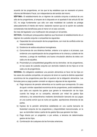 acuerdo de los progenitores, en los que la ley establece que es necesario el previo
informe del Ministerio Fiscal, con independencia del sentido del mismo.
SÉPTIMA.- El establecimiento de un régimen de custodia conjunta a solicitud de uno
sólo de los progenitores, al amparo de lo dispuesto en el apartado 8 del artículo 92 del
CC, no exige fundamentar que sólo con esta modalidad de custodia se protege
adecuadamente el interés del menor, bastando razonar que es la opción de custodia
considerada más beneficiosa para el menor en el caso concreto.
Se insta del legislador una modificación del precepto en tal sentido.
OCTAVA.- Constituyen presupuestos objetivos que favorecen el establecimiento de un
régimen de custodia conjunta o compartida los siguientes:
   a) Capacidad de comunicación de los progenitores, con nivel de conflicto entre los
       mismos tolerable.
   b) Existencia de estilos educativos homogéneos.
   c) Concurrencia de una dinámica familiar, anterior a la ruptura o al proceso, que
       evidencie una coparticipación de los progenitores en la crianza y cuidado de los
       menores, y ponga de manifiesto una buena vinculación afectiva de éstos con
       cada uno de aquellos.
   d) Proximidad y/o compatibilidad geográfica de los domicilios de los progenitores,
       en los casos de custodia conjunta con domicilio rotatorio de los hijos en el de
       cada uno de progenitores.
NOVENA.- Es obligatorio establecer una pensión alimenticia en favor de los hijos en
los casos de custodia compartida, sin perjuicio de tener en cuenta la distinta capacidad
económica de los progenitores para fijar el quantum de la obligación alimenticia. Las
formulas para su pago pueden consistir en alguna o algunas de las siguientes:
   a) Pago reciproco de pensión alimenticia en la cuantía que corresponda. En caso
       de igual o similar capacidad económica de los progenitores, podrá establecerse
       que cada uno soporte los gastos que genere la manutención de los hijos
       cuando los tenga en su compañía, abonado por mitad los gastos fijos
       ordinarios y los extraordinarios mediante domiciliación bancaria de sus pagos
       en una cuenta común que se nutra con iguales aportaciones dinerarias de las
       partes.
   b) Ingreso de la pensión alimenticia establecida en una cuenta bancaria de
       titularidad conjunta de los progenitores y disponibilidad mancomunada, en la
       que se domicilien todos o parte de los gastos fijos que generen los hijos.
   c) Pago directo por un progenitor, o por ambos, a terceros de determinados
       gastos de los hijos.
   d) Combinación de cualquiera de las formulas anteriores.



                                                                                     21
 