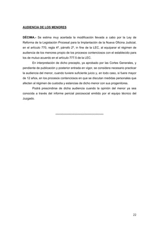 AUDIENCIA DE LOS MENORES


DÉCIMA.- Se estima muy acertada la modificación llevada a cabo por la Ley de
Reforma de la Legislación Procesal para la Implantación de la Nueva Oficina Judicial,
en el artículo 770, regla 4ª, párrafo 2º, in fine de la LEC, al equiparar el régimen de
audiencia de los menores propio de los procesos contenciosos con el establecido para
los de mutuo acuerdo en el artículo 777.5 de la LEC.
       En interpretación de dicho precepto, ya aprobado por las Cortes Generales, y
pendiente de publicación y posterior entrada en vigor, se considera necesario practicar
la audiencia del menor, cuando tuviere suficiente juicio y, en todo caso, si fuere mayor
de 12 años, en los procesos contenciosos en que se discutan medidas personales que
afecten al régimen de custodia y estancias de dicho menor con sus progenitores.
       Podrá prescindirse de dicha audiencia cuando la opinión del menor ya sea
conocida a través del informe pericial psicosocial emitido por el equipo técnico del
Juzgado.




                         --------------------------------------




                                                                                     22
 
