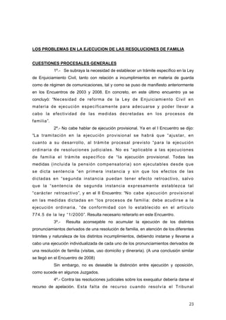LOS PROBLEMAS EN LA EJECUCION DE LAS RESOLUCIONES DE FAMILIA


CUESTIONES PROCESALES GENERALES
            1º.- Se subraya la necesidad de establecer un trámite específico en la Ley
de Enjuiciamiento Civil, tanto con relación a incumplimientos en materia de guarda
como de régimen de comunicaciones, tal y como se puso de manifiesto anteriormente
en los Encuentros de 2003 y 2008. En concreto, en este último encuentro ya se
concluyó: “Necesidad de reforma de la Ley de Enjuiciamiento Civil en
materia de ejecución específicamente para adecuarse y poder llevar a
cabo la efectividad de las medidas decretadas en los procesos de
familia”.
            2º.- No cabe hablar de ejecución provisional. Ya en el I Encuentro se dijo:
“La tramitación en la ejecución provisional se habrá que “ajustar, en
cuanto a su desarrollo, al trámite procesal previsto “para la ejecución
ordinaria de resoluciones judiciales. No es “aplicable a las ejecuciones
de familia el trámite específico de “la ejecución provisional. Todas las
medidas (incluida la pensión compensatoria) son ejecutables desde que
se dicta sentencia “en primera instancia y sin que los efectos de las
dictadas en “segunda instancia puedan tener efecto retroactivo, salvo
que la “sentencia de segunda instancia expresamente establezca tal
“carácter retroactivo”, y en el II Encuentro: “No cabe ejecución provisional
en las medidas dictadas en “los procesos de familia: debe acudirse a la
ejecución ordinaria, “de conformidad con lo establecido en el artículo
774.5 de la ley “1/2000”. Resulta necesario reiterarlo en este Encuentro.
            3º.-   Resulta aconsejable no acumular la ejecución de los distintos
pronunciamientos derivados de una resolución de familia, en atención de los diferentes
trámites y naturaleza de los distintos incumplimientos, debiendo instarse y llevarse a
cabo una ejecución individualizada de cada uno de los pronunciamientos derivados de
una resolución de familia (visitas, uso domicilio y dineraria). (A una conclusión similar
se llegó en el Encuentro de 2008)
            Sin embargo, no es deseable la distinción entre ejecución y oposición,
como sucede en algunos Juzgados.
            4º.- Contra las resoluciones judiciales sobre los exequatur debería darse el
recurso de apelación. Esta falta de recurso cuando resolvía el Tribunal



                                                                                      23
 