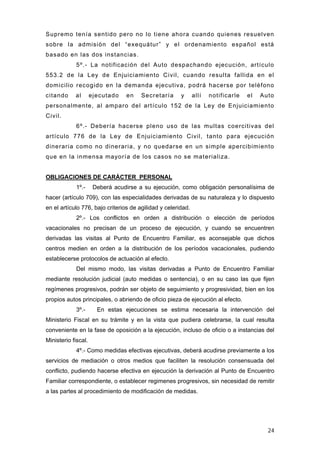 Supremo tenía sentido pero no lo tiene ahora cuando quienes resuelven
sobre la admisión del “exequátur” y el ordenamiento español está
basado en las dos instancias.
             5º.- La notificación del Auto despachando ejecución, artículo
553.2 de la Ley de Enjuiciamiento Civil, cuando resulta fallida en el
domicilio recogido en la demanda ejecutiva, podrá hacerse por teléfono
citando     al       ejecutado   en    Secretaría      y      allí   notificarle   el   Auto
personalmente, al amparo del artículo 152 de la Ley de Enjuiciamiento
Civil.
             6º.- Debería hacerse pleno uso de las multas coercitivas del
artículo 776 de la Ley de Enjuiciamiento Civil, tanto para ejecución
dineraria como no dineraria, y no quedarse en un simple apercibimiento
que en la inmensa mayoría de los casos no se materializa.


OBLIGACIONES DE CARÁCTER PERSONAL
             1º.-     Deberá acudirse a su ejecución, como obligación personalísima de
hacer (artículo 709), con las especialidades derivadas de su naturaleza y lo dispuesto
en el artículo 776, bajo criterios de agilidad y celeridad.
             2º.- Los conflictos en orden a distribución o elección de períodos
vacacionales no precisan de un proceso de ejecución, y cuando se encuentren
derivadas las visitas al Punto de Encuentro Familiar, es aconsejable que dichos
centros medien en orden a la distribución de los períodos vacacionales, pudiendo
establecerse protocolos de actuación al efecto.
             Del mismo modo, las visitas derivadas a Punto de Encuentro Familiar
mediante resolución judicial (auto medidas o sentencia), o en su caso las que fijen
regímenes progresivos, podrán ser objeto de seguimiento y progresividad, bien en los
propios autos principales, o abriendo de oficio pieza de ejecución al efecto.
             3º.-      En estas ejecuciones se estima necesaria la intervención del
Ministerio Fiscal en su trámite y en la vista que pudiera celebrarse, la cual resulta
conveniente en la fase de oposición a la ejecución, incluso de oficio o a instancias del
Ministerio fiscal.
             4º.- Como medidas efectivas ejecutivas, deberá acudirse previamente a los
servicios de mediación o otros medios que faciliten la resolución consensuada del
conflicto, pudiendo hacerse efectiva en ejecución la derivación al Punto de Encuentro
Familiar correspondiente, o establecer regimenes progresivos, sin necesidad de remitir
a las partes al procedimiento de modificación de medidas.




                                                                                          24
 