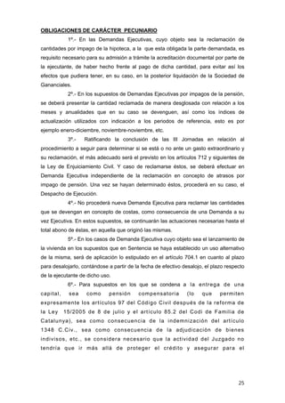 OBLIGACIONES DE CARÁCTER PECUNIARIO
            1º.- En las Demandas Ejecutivas, cuyo objeto sea la reclamación de
cantidades por impago de la hipoteca, a la que esta obligada la parte demandada, es
requisito necesario para su admisión a trámite la acreditación documental por parte de
la ejecutante, de haber hecho frente al pago de dicha cantidad, para evitar así los
efectos que pudiera tener, en su caso, en la posterior liquidación de la Sociedad de
Gananciales.
            2º.- En los supuestos de Demandas Ejecutivas por impagos de la pensión,
se deberá presentar la cantidad reclamada de manera desglosada con relación a los
meses y anualidades que en su caso se devenguen, así como los índices de
actualización utilizados con indicación a los periodos de referencia, esto es por
ejemplo enero-diciembre, noviembre-noviembre, etc.
            3º.-   Ratificando la conclusión de las III Jornadas en relación al
procedimiento a seguir para determinar si se está o no ante un gasto extraordinario y
su reclamación, el más adecuado será el previsto en los artículos 712 y siguientes de
la Ley de Enjuiciamiento Civil. Y caso de reclamarse éstos, se deberá efectuar en
Demanda Ejecutiva independiente de la reclamación en concepto de atrasos por
impago de pensión. Una vez se hayan determinado éstos, procederá en su caso, el
Despacho de Ejecución.
            4º.- No procederá nueva Demanda Ejecutiva para reclamar las cantidades
que se devengan en concepto de costas, como consecuencia de una Demanda a su
vez Ejecutiva. En estos supuestos, se continuarán las actuaciones necesarias hasta el
total abono de éstas, en aquella que originó las mismas.
            5º.- En los casos de Demanda Ejecutiva cuyo objeto sea el lanzamiento de
la vivienda en los supuestos que en Sentencia se haya establecido un uso alternativo
de la misma, será de aplicación lo estipulado en el artículo 704.1 en cuanto al plazo
para desalojarlo, contándose a partir de la fecha de efectivo desalojo, el plazo respecto
de la ejecutante de dicho uso.
            6º.- Para supuestos en los que se condena a la entrega de una
capital,    sea     como     pensión      compensatoria        (lo    que     permiten
expresamente los artículos 97 del Código Civil después de la reforma de
la Ley     15/2005 de 8 de julio y el artículo 85.2 del Codi de Familia de
Catalunya), sea como consecuencia de la indemnización del artículo
1348 C.Civ., sea como consecuencia de la adjudicación de bienes
indivisos, etc., se considera necesario que la actividad del Juzgado no
tendría que ir más allá de proteger el crédito y asegurar para el




                                                                                      25
 