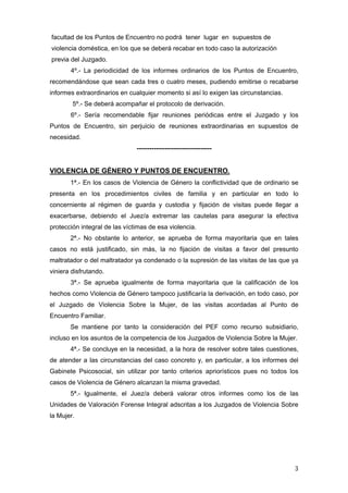 facultad de los Puntos de Encuentro no podrá tener lugar en supuestos de
violencia doméstica, en los que se deberá recabar en todo caso la autorización
previa del Juzgado.
       4º.- La periodicidad de los informes ordinarios de los Puntos de Encuentro,
recomendándose que sean cada tres o cuatro meses, pudiendo emitirse o recabarse
informes extraordinarios en cualquier momento si así lo exigen las circunstancias.
        5º.- Se deberá acompañar el protocolo de derivación.
       6º.- Sería recomendable fijar reuniones periódicas entre el Juzgado y los
Puntos de Encuentro, sin perjuicio de reuniones extraordinarias en supuestos de
necesidad.
                               -----------------------------------


VIOLENCIA DE GÉNERO Y PUNTOS DE ENCUENTRO.
       1ª.- En los casos de Violencia de Género la conflictividad que de ordinario se
presenta en los procedimientos civiles de familia y en particular en todo lo
concerniente al régimen de guarda y custodia y fijación de visitas puede llegar a
exacerbarse, debiendo el Juez/a extremar las cautelas para asegurar la efectiva
protección integral de las víctimas de esa violencia.
       2ª.- No obstante lo anterior, se aprueba de forma mayoritaria que en tales
casos no está justificado, sin más, la no fijación de visitas a favor del presunto
maltratador o del maltratador ya condenado o la supresión de las visitas de las que ya
viniera disfrutando.
       3ª.- Se aprueba igualmente de forma mayoritaria que la calificación de los
hechos como Violencia de Género tampoco justificaría la derivación, en todo caso, por
el Juzgado de Violencia Sobre la Mujer, de las visitas acordadas al Punto de
Encuentro Familiar.
       Se mantiene por tanto la consideración del PEF como recurso subsidiario,
incluso en los asuntos de la competencia de los Juzgados de Violencia Sobre la Mujer.
       4ª.- Se concluye en la necesidad, a la hora de resolver sobre tales cuestiones,
de atender a las circunstancias del caso concreto y, en particular, a los informes del
Gabinete Psicosocial, sin utilizar por tanto criterios apriorísticos pues no todos los
casos de Violencia de Género alcanzan la misma gravedad.
       5ª.- Igualmente, el Juez/a deberá valorar otros informes como los de las
Unidades de Valoración Forense Integral adscritas a los Juzgados de Violencia Sobre
la Mujer.




                                                                                     3
 