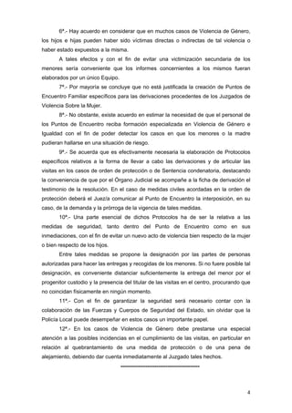 6ª.- Hay acuerdo en considerar que en muchos casos de Violencia de Género,
los hijos e hijas pueden haber sido víctimas directas o indirectas de tal violencia o
haber estado expuestos a la misma.
       A tales efectos y con el fin de evitar una victimización secundaria de los
menores sería conveniente que los informes concernientes a los mismos fueran
elaborados por un único Equipo.
       7ª.- Por mayoría se concluye que no está justificada la creación de Puntos de
Encuentro Familiar específicos para las derivaciones procedentes de los Juzgados de
Violencia Sobre la Mujer.
       8ª.- No obstante, existe acuerdo en estimar la necesidad de que el personal de
los Puntos de Encuentro reciba formación especializada en Violencia de Género e
Igualdad con el fin de poder detectar los casos en que los menores o la madre
pudieran hallarse en una situación de riesgo.
       9ª.- Se acuerda que es efectivamente necesaria la elaboración de Protocolos
específicos relativos a la forma de llevar a cabo las derivaciones y de articular las
visitas en los casos de orden de protección o de Sentencia condenatoria, destacando
la conveniencia de que por el Órgano Judicial se acompañe a la ficha de derivación el
testimonio de la resolución. En el caso de medidas civiles acordadas en la orden de
protección deberá el Juez/a comunicar al Punto de Encuentro la interposición, en su
caso, de la demanda y la prórroga de la vigencia de tales medidas.
       10ª.- Una parte esencial de dichos Protocolos ha de ser la relativa a las
medidas de seguridad, tanto dentro del Punto de Encuentro como en sus
inmediaciones, con el fin de evitar un nuevo acto de violencia bien respecto de la mujer
o bien respecto de los hijos.
       Entre tales medidas se propone la designación por las partes de personas
autorizadas para hacer las entregas y recogidas de los menores. Si no fuere posible tal
designación, es conveniente distanciar suficientemente la entrega del menor por el
progenitor custodio y la presencia del titular de las visitas en el centro, procurando que
no coincidan físicamente en ningún momento.
       11ª.- Con el fin de garantizar la seguridad será necesario contar con la
colaboración de las Fuerzas y Cuerpos de Seguridad del Estado, sin olvidar que la
Policía Local puede desempeñar en estos casos un importante papel.
       12ª.- En los casos de Violencia de Género debe prestarse una especial
atención a las posibles incidencias en el cumplimiento de las visitas, en particular en
relación al quebrantamiento de una medida de protección o de una pena de
alejamiento, debiendo dar cuenta inmediatamente al Juzgado tales hechos.
                                  --------------------------------------------



                                                                                        4
 