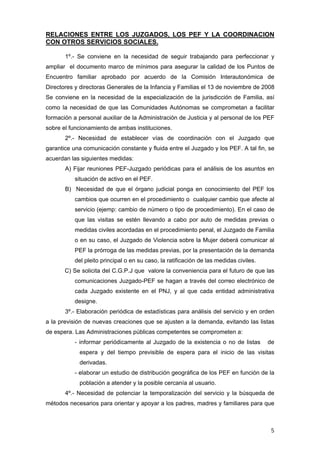 RELACIONES ENTRE LOS JUZGADOS, LOS PEF Y LA COORDINACION
CON OTROS SERVICIOS SOCIALES.

       1º.- Se conviene en la necesidad de seguir trabajando para perfeccionar y
ampliar el documento marco de mínimos para asegurar la calidad de los Puntos de
Encuentro familiar aprobado por acuerdo de la Comisión Interautonómica de
Directores y directoras Generales de la Infancia y Familias el 13 de noviembre de 2008
Se conviene en la necesidad de la especialización de la jurisdicción de Familia, así
como la necesidad de que las Comunidades Autónomas se comprometan a facilitar
formación a personal auxiliar de la Administración de Justicia y al personal de los PEF
sobre el funcionamiento de ambas instituciones.
       2º.- Necesidad de establecer vías de coordinación con el Juzgado que
garantice una comunicación constante y fluida entre el Juzgado y los PEF. A tal fin, se
acuerdan las siguientes medidas:
       A) Fijar reuniones PEF-Juzgado periódicas para el análisis de los asuntos en
           situación de activo en el PEF.
       B) Necesidad de que el órgano judicial ponga en conocimiento del PEF los
           cambios que ocurren en el procedimiento o cualquier cambio que afecte al
           servicio (ejemp: cambio de número o tipo de procedimiento). En el caso de
           que las visitas se estén llevando a cabo por auto de medidas previas o
           medidas civiles acordadas en el procedimiento penal, el Juzgado de Familia
           o en su caso, el Juzgado de Violencia sobre la Mujer deberá comunicar al
           PEF la prórroga de las medidas previas, por la presentación de la demanda
           del pleito principal o en su caso, la ratificación de las medidas civiles.
       C) Se solicita del C.G.P.J que valore la conveniencia para el futuro de que las
           comunicaciones Juzgado-PEF se hagan a través del correo electrónico de
           cada Juzgado existente en el PNJ, y al que cada entidad administrativa
           designe.
       3º.- Elaboración periódica de estadísticas para análisis del servicio y en orden
a la previsión de nuevas creaciones que se ajusten a la demanda, evitando las listas
de espera. Las Administraciones públicas competentes se comprometen a:
           - informar periódicamente al Juzgado de la existencia o no de listas         de
            espera y del tiempo previsible de espera para el inicio de las visitas
            derivadas.
           - elaborar un estudio de distribución geográfica de los PEF en función de la
            población a atender y la posible cercanía al usuario.
       4º.- Necesidad de potenciar la temporalización del servicio y la búsqueda de
métodos necesarios para orientar y apoyar a los padres, madres y familiares para que



                                                                                         5
 