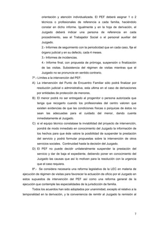 orientación y atención individualizada. El PEF deberá asignar 1 o 2
              técnicos o profesionales de referencia a cada familia, haciéndolo
              constar en dicho informe. Igualmente y en la hoja de derivación, el
              Juzgado    deberá    indicar   una   persona   de   referencia   en   cada
              procedimiento, sea el Trabajador Social o el personal auxiliar del
              Juzgado.
              2.- Informes de seguimiento con la periodicidad que en cada caso, fije el
              órgano judicial y en su defecto, cada 4 meses.
              3.- Informes de incidencias.
              4.- Informe final, con propuesta de prórroga, suspensión o finalización
              de las visitas. Subsistencia del régimen de visitas mientras que el
              Juzgado no se pronuncie en sentido contrario.
       7º.- Límites a la intervención del PEF:
       A) La intervención del Punto de Encuentro Familiar sólo podrá finalizar por
           resolución judicial o administrativa, esta ultima en el caso de derivaciones
           por entidades de protección de menores.
       B) El menor podrá no ser entregado al progenitor o persona autorizada que
           tenga que recogerlo cuando los profesionales del centro valoren que
           existen evidencias de que las condiciones físicas o psíquicas de éstos no
           sean las adecuadas para el cuidado del menor, dando cuenta
           inmediatamente al Juzgado.
       C) si el equipo técnico constatase la inviabilidad del proyecto de intervención,
           pondrá de modo inmediato en conocimiento del Juzgado la información de
           los hechos para que éste valore la posibilidad de suspender la prestación
           del servicio y podrá formular propuestas sobre la intervención de otros
           servicios sociales. Continuidad hasta la decisión del Juzgado.
       D) El PEF no puede decidir unilateralmente suspender la prestación del
           servicio y dar de baja el expediente, debiendo poner en conocimiento del
           Juzgado las causas que así lo motiven para la resolución con la urgencia
           que el caso requiera.
       8º.- Se considera necesaria una reforma legislativa de la LEC en materia de
ejecución de régimen de visitas para favorecer la actuación de oficio por el Juzgado en
estos supuestos de intervención del PEF así como una reforma general de la
ejecución que contemple las especialidades de la jurisdicción de familia.
       Todos los acuerdos han sido adoptados por unanimidad, excepto el relativo a la
temporalidad en la derivación, y la conveniencia de remitir al Juzgado la remisión al




                                                                                       7
 