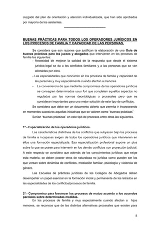 Juzgado del plan de orientación y atención individualizada, que han sido aprobados
por mayoría de los asistentes.
                                  ------------------------------------------



BUENAS PRÁCTICAS PARA TODOS LOS OPERADORES JURÍDICOS EN
LOS PROCESOS DE FAMILIA Y CAPACIDAD DE LAS PERSONAS.

        Se considera que son razones que justifican la elaboración de una Guía de
buenas prácticas para los jueces y abogados que intervienen en los procesos de
familia las siguientes:
        - Necesidad de mejorar la calidad de la respuesta que desde el sistema
           jurídico-legal se da a los conflictos familiares y a las personas que se ven
           afectadas por ellos.
       - Las especialidades que concurren en los procesos de familia y capacidad de
           las personas y muy especialmente cuando afectan a menores.
       -    La conveniencia de que mediante compromisos de los operadores jurídicos
            se consagren determinados usus fori que completen aquellos aspectos no
            regulados por las normas deontológicas o procesales pero que se
            consideran importantes para una mejor solución de este tipo de conflictos.
       Se considera que debe ser un documento abierto que permita ir incorporando
en momentos sucesivos aquellas iniciativas que se valoren como “buenas prácticas”
       Serían “buenas prácticas” en este tipo de procesos entre otras las siguientes.


1ª.- Especialización de los operadores jurídicos.
       Las características distintivas de los conflictos que subyacen bajo los procesos
de familia e incapaces exigen de todos los operadores jurídicos que intervienen en
ellos una formación especializada. Esa especialización profesional supone un plus
sobre la que se posee para intervenir en los demás conflictos con proyección judicial.
A este respecto se considera que además de los conocimientos jurídicos que exige
esta materia, se deben poseer otros de naturaleza no jurídica como pueden ser los
que versan sobre dinámica de conflictos, mediación familiar, psicología y violencia de
género.
       Las Escuelas de prácticas jurídicas de los Colegios de Abogados deben
desempeñar un papel esencial en la formación inicial y permanente de los letrados en
las especialidades de los conflictos/procesos de familia.


2ª.- Compromiso para favorecer los procesos de mutuo acuerdo o los acuerdos
parciales sobre determinadas medidas.
       En los procesos de familia y muy especialmente cuando afectan a hijos
menores, se reconoce que de las distintas alternativas procesales que existen para


                                                                                         8
 