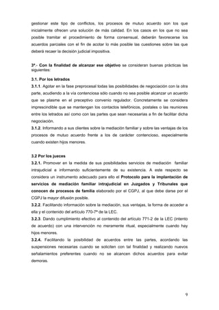 gestionar este tipo de conflictos, los procesos de mutuo acuerdo son los que
inicialmente ofrecen una solución de más calidad. En los casos en los que no sea
posible tramitar el procedimiento de forma consensual, deberán favorecerse los
acuerdos parciales con el fin de acotar lo más posible las cuestiones sobre las que
deberá recaer la decisión judicial impositiva.


3ª.- Con la finalidad de alcanzar ese objetivo se consideran buenas prácticas las
siguientes:

3.1. Por los letrados
3.1.1. Agotar en la fase preprocesal todas las posibilidades de negociación con la otra
parte, acudiendo a la vía contenciosa sólo cuando no sea posible alcanzar un acuerdo
que se plasme en el preceptivo convenio regulador. Concretamente se considera
imprescindible que se mantengan los contactos telefónicos, postales o las reuniones
entre los letrados así como con las partes que sean necesarias a fin de facilitar dicha
negociación.
3.1.2. Informando a sus clientes sobre la mediación familiar y sobre las ventajas de los
procesos de mutuo acuerdo frente a los de carácter contencioso, especialmente
cuando existen hijos menores.


3.2 Por los jueces
3.2.1. Promover en la medida de sus posibilidades servicios de mediación familiar
intrajudicial e informando suficientemente de su existencia. A este respecto se
considera un instrumento adecuado para ello el Protocolo para la implantación de
servicios de mediación familiar intrajudicial en Juzgados y Tribunales que
conocen de procesos de familia elaborado por el CGPJ, al que debe darse por el
CGPJ la mayor difusión posible.
3.2.2. Facilitando información sobre la mediación, sus ventajas, la forma de acceder a
ella y el contenido del artículo 770-7ª de la LEC.
3.2.3. Dando cumplimiento efectivo al contenido del artículo 771-2 de la LEC (intento
de acuerdo) con una intervención no meramente ritual, especialmente cuando hay
hijos menores.
3.2.4. Facilitando la posibilidad de acuerdos entre las partes, acordando las
suspensiones necesarias cuando se soliciten con tal finalidad y realizando nuevos
señalamientos preferentes cuando no se alcancen dichos acuerdos para evitar
demoras.




                                                                                      9
 