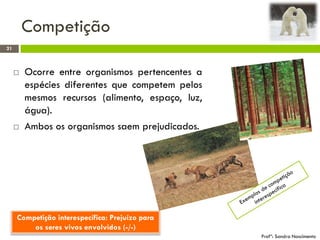 Competição
21
Profª: Sandra Nascimento
 Ocorre entre organismos pertencentes a
espécies diferentes que competem pelos
mesmos recursos (alimento, espaço, luz,
água).
 Ambos os organismos saem prejudicados.
Competição interespecífica: Prejuízo para
os seres vivos envolvidos (-/-)
 