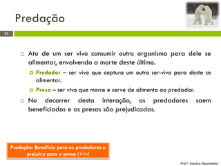 Predação
23
Profª: Sandra Nascimento
 Ato de um ser vivo consumir outro organismo para dele se
alimentar, envolvendo a morte deste último.
 Predador – ser vivo que captura um outro ser-vivo para deste se
alimentar.
 Presa – ser vivo que morre e serve de alimento ao predador.
 No decorrer desta interação, os predadores saem
beneficiados e as presas são prejudicadas.
Predação: Benefício para os predadores e
prejuízo para a presa (+/–)
 
