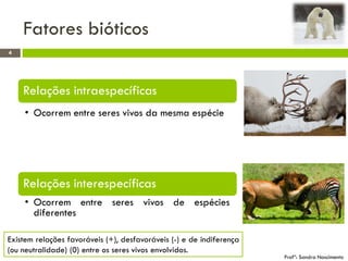 Fatores bióticos
4
Profª: Sandra Nascimento
Relações intraespecíficas
• Ocorrem entre seres vivos da mesma espécie
Relações interespecíficas
• Ocorrem entre seres vivos de espécies
diferentes
Existem relações favoráveis (+), desfavoráveis (-) e de indiferença
(ou neutralidade) (0) entre os seres vivos envolvidos.
 