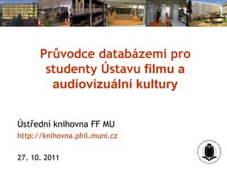 Průvodce databázemi pro studenty Ústavu  filmu a audiovizuální kultury Ústřední knihovna FF MU http://knihovna.phil.muni.cz 2 7 . 10. 2011  