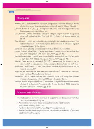 Programa Escuelas de Calidad

108


         Bibliografía
      AAMR (2002). Retraso Mental. Definición, clasificación y sistemas de apoyo, décima
             edición. Asociación Americana de Retraso Mental. Madrid, Alianza Editorial.
      García C. Ismael et al. (2000). La integración educativa en el aula regular. Principios,
             finalidades y estrategias. México, sep.
      Giné, Climent (2004). “Servicios y calidad de vida para las personas con discapacidad
             intelectual, en Revista Siglo Cero. Vol. 35 (2) Núm 210. Madrid, feaps, pp.
             18-28.
      Giné, Climent (1996). “La evaluación psicopedagógica: Un modelo interactivo y cen-
             trado en el currículo”, en Primer Congreso Iberoamericano de educación especial.
             Universidad Oberta de Catalunya.
      González, Joquín (2008). Discapacidad Intelectual. España. Editorial ccs.
      Lobato Quesada, Xilda (2001). “Apoyos naturales y cultura escolar”, en Revista Siglo
             Cero, Vol. 32 (2) Núm 194, marzo-abril, feaps, pp. 39-43.
      Palomo Seldas, Rubén (2000). “Autodeterminación. Analizando la elección”, en Revis-
             ta Siglo Cero. Vol. 30 (3) mayo-junio. Madrid, feaps, pp. 21-41.
      Sánchez Cano, Manuel y Joan Bonals (2005). “La evaluación del alumnado con re-
             traso mental”, en La evaluación psicopedagógica. España, Grao, pp. 417-451.
      Tomlinson, Carol (2003). El aula diversificada. Biblioteca para la actualización del
             maestro. México, sep.
      Troncoso, Ma. Victoria y Ma. Mercedes Del Centeno (2005). Síndrome de Down: lec-
             tura y escritura. Madrid, Editorial Masson.
      Valdespino, Leticia (2005). Método para la adquisición de la lectura y la escritura en
             niños con discapacidad intelectual. México, Integración Down.
      Verdugo Alonso, Miguel Ángel (2003). Análisis de la definición de la discapacidad in-
             telectual de la Asociación Americana sobre Retraso Mental de 2002. Salamanca,
             inico-Universidad de Salamanca, pp. 1-26.


         Información en internet
         • Confederación de Asociaciones en favor de las personas con discapacidad intelectual
           confe: http://www.confe.org.mx
         • Asociación Americana de Discapacidades Intelectuales y de Desarrollo:
           http://www.aaidd.org/index.cfm
         • Fundación iberoamericana Down 21: http://www.down21.org
         • Asociación Judeo Mexicana para personas con necesidades especiales y/o discapa-
           cidad: http://kadima.org.mx
 