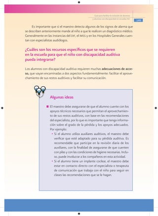 Guía para facilitar la inclusión de alumnos
                                                     y alumnas con discapacidad en escuelas pec
                                                                                                     149

     Es importante que si el maestro detecta algunos de los signos de alarma que
se describen anteriormente mande al niño a que le realicen un diagnóstico médico.
Generalmente en las instancias del dif, el imss y en los Hospitales Generales cuen-
tan con especialistas audiólogos.

¿Cuáles son los recursos específicos que se requieren
en la escuela para que el niño con discapacidad auditiva
pueda integrarse?
Los alumnos con discapacidad auditiva requieren muchas adecuaciones de acce-
so, que vayan encaminadas a dos aspectos fundamentalmente: facilitar el aprove-
chamiento de sus restos auditivos y facilitar su comunicación.




                   Algunas ideas
                   El maestro debe asegurarse de que el alumno cuente con los
                   apoyos técnicos necesarios que permitan el aprovechamien-
                   to de sus restos auditivos, con base en las recomendaciones
                   del especialista, por lo que es importante que tenga informa-
                   ción sobre el grado de la pérdida y los apoyos adecuados.
                   Por ejemplo:
                    • Si el alumno utiliza auxiliares auditivos, el maestro debe
                      verificar que esté adaptado para su pérdida auditiva. Es
                      recomendable que participe en la revisión diaria de los
                      auxiliares, con la finalidad de asegurarse de que cuenten
                      con pilas y con las condiciones de higiene necesarias. Inclu-
                      so, puede involucrar a los compañeros en esta actividad.
                    • Si el alumno tiene un implante coclear, el maestro debe
                      estar en contacto directo con el especialista o terapeuta
                      de comunicación que trabaja con el niño para seguir en
                      clases las recomendaciones que se le hagan.
 