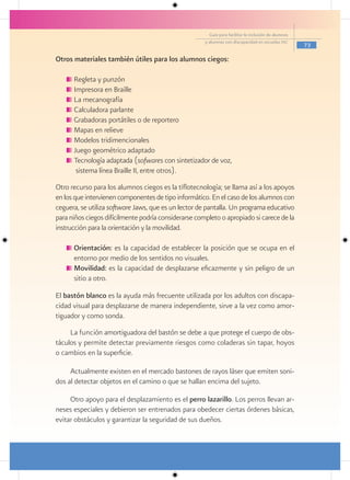 Guía para facilitar la inclusión de alumnos
                                                      y alumnas con discapacidad en escuelas pec
                                                                                                      73

Otros materiales también útiles para los alumnos ciegos:

      Regleta y punzón
      Impresora en Braille
      La mecanografía
      Calculadora parlante
      Grabadoras portátiles o de reportero
      Mapas en relieve
      Modelos tridimencionales
      Juego geométrico adaptado
      Tecnología adaptada (sofwares con sintetizador de voz,
       sistema línea Braille II, entre otros).
Otro recurso para los alumnos ciegos es la tiflotecnología; se llama así a los apoyos
en los que intervienen componentes de tipo informático. En el caso de los alumnos con
ceguera, se utiliza software Jaws, que es un lector de pantalla. Un programa educativo
para niños ciegos difícilmente podría considerarse completo o apropiado si carece de la
instrucción para la orientación y la movilidad.

      Orientación: es la capacidad de establecer la posición que se ocupa en el
      entorno por medio de los sentidos no visuales.
      Movilidad: es la capacidad de desplazarse eficazmente y sin peligro de un
      sitio a otro.

El bastón blanco es la ayuda más frecuente utilizada por los adultos con discapa-
cidad visual para desplazarse de manera independiente, sirve a la vez como amor-
tiguador y como sonda.
     La función amortiguadora del bastón se debe a que protege el cuerpo de obs-
táculos y permite detectar previamente riesgos como coladeras sin tapar, hoyos
o cambios en la superficie.

     Actualmente existen en el mercado bastones de rayos láser que emiten soni-
dos al detectar objetos en el camino o que se hallan encima del sujeto.

     Otro apoyo para el desplazamiento es el perro lazarillo. Los perros llevan ar-
neses especiales y debieron ser entrenados para obedecer ciertas órdenes básicas,
evitar obstáculos y garantizar la seguridad de sus dueños.
 