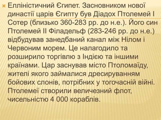  Елліністичний Єгипет. Засновником нової
династії царів Єгипту був Діадох Птолемей І
Сотер (близько 360-283 рр. до н.е.). Його син
Птолемей II Філадельф (283-246 рр. до н.е.)
відбудував занедбаний канал між Нілом і
Червоним морем. Це налагодило та
розширило торгівлю з Індією та іншими
країнами. Цар заснував місто Птоломаїду,
жителі якого займалися дресируванням
бойових слонів, потрібних у тогочасній війні.
Птолемеї створили величезний флот,
чисельністю 4 000 кораблів.
 