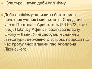  Культура і наука доби еллінізму
 Доба еллінізму залишила багато імен
видатних учених і мислителів. Серед них і
учень Платона – Аристотель (384-322 р. до
н.е.). Поблизу Афін він заснував власну
школу – Лікей. Учні здобували знання з
літератури, державного устрою, природи під
час прогулянок алеями гаю Аполлона
Лікейського.
 