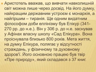  Аристотель вважав, що вивчати навколишній
світ можна лише через досвід. На його думку,
найкращим державним устроєм є монархія, а
найгіршим – тиранія. Ще одним видатним
філософом доби еллінізму був Епікур (341-
270 рр. до н.е.). Він у 306 р. до н.е. заснував
у Афінах власну школу «Сад Епікура». Вона
проіснувала близько 800 років. Мета життя,
на думку Епікура, полягає у відсутності
страждань, у фізичному та духовному
здоров'ї. Його основною працею був твір
«Пре природу», який складався з 37 книг.
 