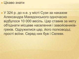 Цікаво знати
 У 324 р. до н.е. у місті Сузи за наказом
Александра Македонського одночасно
відбулося 10 000 весіль. Цар ставив за мету
об'єднати місцеве населення і завойовників-
греків. Одружилися цар, його полководці,
прості воїни. Серед них був і Селевк.
 
