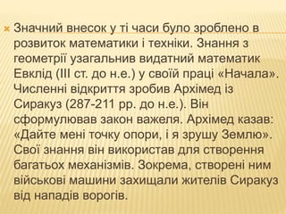  Значний внесок у ті часи було зроблено в
розвиток математики і техніки. Знання з
геометрії узагальнив видатний математик
Евклід (III ст. до н.е.) у своїй праці «Начала».
Численні відкриття зробив Архімед із
Сиракуз (287-211 рр. до н.е.). Він
сформулював закон важеля. Архімед казав:
«Дайте мені точку опори, і я зрушу Землю».
Свої знання він використав для створення
багатьох механізмів. Зокрема, створені ним
військові машини захищали жителів Сиракуз
від нападів ворогів.
 