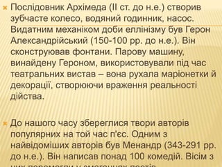  Послідовник Архімеда (II ст. до н.е.) створив
зубчасте колесо, водяний годинник, насос.
Видатним механіком доби еллінізму був Герон
Александрійський (150-100 рр. до н.е.). Він
сконструював фонтани. Парову машину,
винайдену Героном, використовували під час
театральних вистав – вона рухала маріонетки й
декорації, створюючи враження реальності
дійства.
 До нашого часу збереглися твори авторів
популярних на той час п'єс. Одним з
найвідоміших авторів був Менандр (343-291 рр.
до н.е.). Він написав понад 100 комедій. Вісім з
 