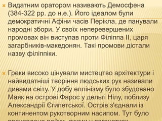  Видатним оратором називають Демосфена
(384-322 рр. до н.е.). Його ідеалом були
демократичні Афіни часів Перікла, де панували
народні збори. У своїх неперевершених
промовах він виступав проти Філіппа II, царя
загарбників-македонян. Такі промови дістали
назву філіппіки.
 Греки високо цінували мистецтво архітектури і
найвидатніші творіння людських рук називали
дивами світу. У добу еллінізму було збудовано
Маяк на острові Фарос у дельті Нілу, поблизу
Александрії Єгипетської. Острів з'єднали із
континентом рукотворним насипом. Тут було
 