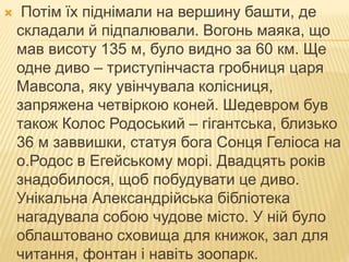  Потім їх піднімали на вершину башти, де
складали й підпалювали. Вогонь маяка, що
мав висоту 135 м, було видно за 60 км. Ще
одне диво – триступінчаста гробниця царя
Мавсола, яку увінчувала колісниця,
запряжена четвіркою коней. Шедевром був
також Колос Родоський – гігантська, близько
36 м заввишки, статуя бога Сонця Геліоса на
о.Родос в Егейському морі. Двадцять років
знадобилося, щоб побудувати це диво.
Унікальна Александрійська бібліотека
нагадувала собою чудове місто. У ній було
облаштовано сховища для книжок, зал для
читання, фонтан і навіть зоопарк.
 