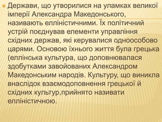 Держави, що утворилися на уламках великої
імперії Александра Македонського,
називають елліністичними. Їх політичний
устрій поєднував елементи управління
східних держав, які керувалися одноособово
царями. Основою їхнього життя була грецька
(еллінська культура, що доповнювалася
здобутками завойованих Александром
Македонським народів. Культуру, що виникла
внаслідок взаємодоповнення грецької й
східних культур,прийнято називати
елліністичною.
 