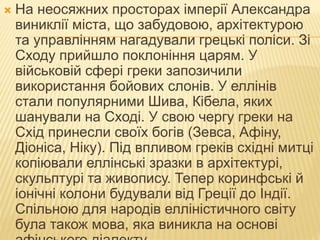  На неосяжних просторах імперії Александра
виниклії міста, що забудовою, архітектурою
та управлінням нагадували грецькі поліси. Зі
Сходу прийшло поклоніння царям. У
військовій сфері греки запозичили
використання бойових слонів. У еллінів
стали популярними Шива, Кібела, яких
шанували на Сході. У свою чергу греки на
Схід принесли своїх богів (Зевса, Афіну,
Діоніса, Ніку). Під впливом греків східні митці
копіювали еллінські зразки в архітектурі,
скульптурі та живопису. Тепер коринфські й
іонічні колони будували від Греції до Індії.
Спільною для народів елліністичного світу
була також мова, яка виникла на основі
 
