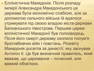  Елліністична Македонія. Після розпаду
імперії Александра Македонського ця
держава була економічно слабкою, але за
допомогою сильного війська їй вдалося
утримувати під своєю владою міста-держави
Балканського півострова. Першим царем
елліністичної Македонії був полководець.
Після його смерті державу охопило полум'я
братовбивчих війн і повстань. Розквіту
Македонія досягла за династії, яку заснував
Антигон II. Це був визначний правитель, який
вважав, що царювання – почесний, але
важкий обов'язок.
 