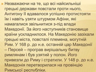  Незважаючи на те, що всі найсильніші
грецькі держави повстали проти нього,
Антигону II вдавалося успішно протистояти
їм і навіть узяти штурмом Афіни, які
намагалися звільнитися з-під влади
Македонії. За його наступників становище
країни ускладнилося. На Македонію зазіхали
грецькі міста, повсталі племена, могутній
Рим. У 168 р. до н.е. останній цар Македонії
– Персей – програв вирішальну битву
римлянам і був узятий у полон. Його
привезли до Риму і стратили. У 148 р. до н.е.
Македонія перетворилася на провінцію
Римської республіки.
 