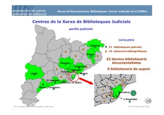 Servei de Documentació, Biblioteques i Arxius Judicials de la DGMAJ


                 Centres de la Xarxa de Biblioteques Judicials
                                                    partits judicials


                                                                                            1 biblioteca central
                                                                                         CATALUNYA
                                                                                            2 biblioteques centrals

                                                                      Figueres              7 biblioteques centrals
                                                                                  21 biblioteques judicials
                                                                                  19 dotacions bibliogràfiques
                                                                    Girona

                                                                                 22 tècnics bibliotecaris
                                             Manresa                                documentalistes
                                                        Granollers
                                                      Sabadell                   9 bibliotecaris de suport
                                             Terrassa
               Lleida                                        Mataró


                               El Vendrell
                                             Vilanova i la Geltrú

                        Reus    Tarragona

                                                                                         Barcelona

                                                                                             L’Hospitalet
                                                                                                                      10
 11
IV Jornada de Biblioteques Judicials                                                             5 i 6 d’abril de 2011
 