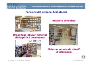 Servei de Documentació, Biblioteques i Arxius Judicials de la DGMAJ


                             Funcions del personal bibliotecari


                                                                 Resoldre consultes




        Organitzar i lliurar material
         bibliogràfic i documental




                                                           Elaborar serveis de difusió
                                                                  d’informació

                                                                                                            13
 14
IV Jornada de Biblioteques Judicials                                                       5 i 6 d’abril de 2011
 