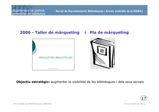 Servei de Documentació, Biblioteques i Arxius Judicials de la DGMAJ




      2006 - Taller de màrqueting                            i   Pla de màrqueting




  Objectiu estratègic: augmentar la visibilitat de les biblioteques i dels seus serveis




                                                                                                           17
 18
IV Jornada de Biblioteques Judicials                                                       5 i 6 d’abril de 2011
 