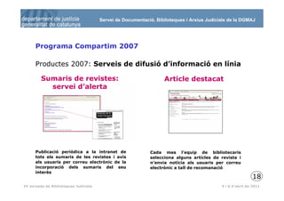 Servei de Documentació, Biblioteques i Arxius Judicials de la DGMAJ




      Programa Compartim 2007

      Productes 2007: Serveis de difusió d’informació en línia

         Sumaris de revistes:                                     Article destacat
           servei d’alerta




      Publicació periòdica a la intranet de                 Cada mes l’equip de bibliotecaris
      tots els sumaris de les revistes i avís               selecciona alguns articles de revista i
      als usuaris per correu electrònic de la               n’envia notícia als usuaris per correu
      incorporació dels sumaris del seu                     electrònic a tall de recomanació
      interès
                                                                                                           18
 19
IV Jornada de Biblioteques Judicials                                                       5 i 6 d’abril de 2011
 