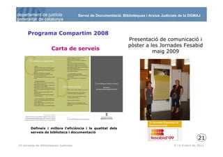 Servei de Documentació, Biblioteques i Arxius Judicials de la DGMAJ



      Programa Compartim 2008
                                                                  Presentació de comunicació i
                                                                  pòster a les Jornades Fesabid
                      Carta de serveis
                                                                            maig 2009




        Defineix i millora l’eficiència i la qualitat dels
        serveis de biblioteca i documentació
                                                                                                           21
 22
IV Jornada de Biblioteques Judicials                                                       5 i 6 d’abril de 2011
 