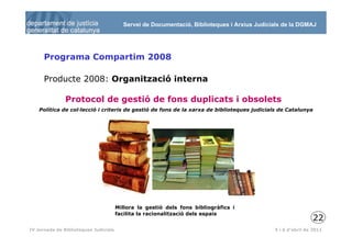 Servei de Documentació, Biblioteques i Arxius Judicials de la DGMAJ




      Programa Compartim 2008

      Producte 2008: Organització interna

               Protocol de gestió de fons duplicats i obsolets
    Política de col·lecció i criteris de gestió de fons de la xarxa de biblioteques judicials de Catalunya




                                       Millora la gestió dels fons bibliogràfics i
                                       facilita la racionalització dels espais
                                                                                                             22
 23
IV Jornada de Biblioteques Judicials                                                         5 i 6 d’abril de 2011
 