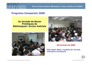 Servei de Documentació, Biblioteques i Arxius Judicials de la DGMAJ



      Programa Compartim 2008


             2a Jornada de Bones
                 Pràctiques de
        Biblioteques i Arxius Judicials




                                                                       28 d’octubre de 2008

                                                          Pilar Pujol: Mites i realitats de l’ús dels
                                                          indicadors d’avaluació


                                                                                                           23
 24
IV Jornada de Biblioteques Judicials                                                       5 i 6 d’abril de 2011
 